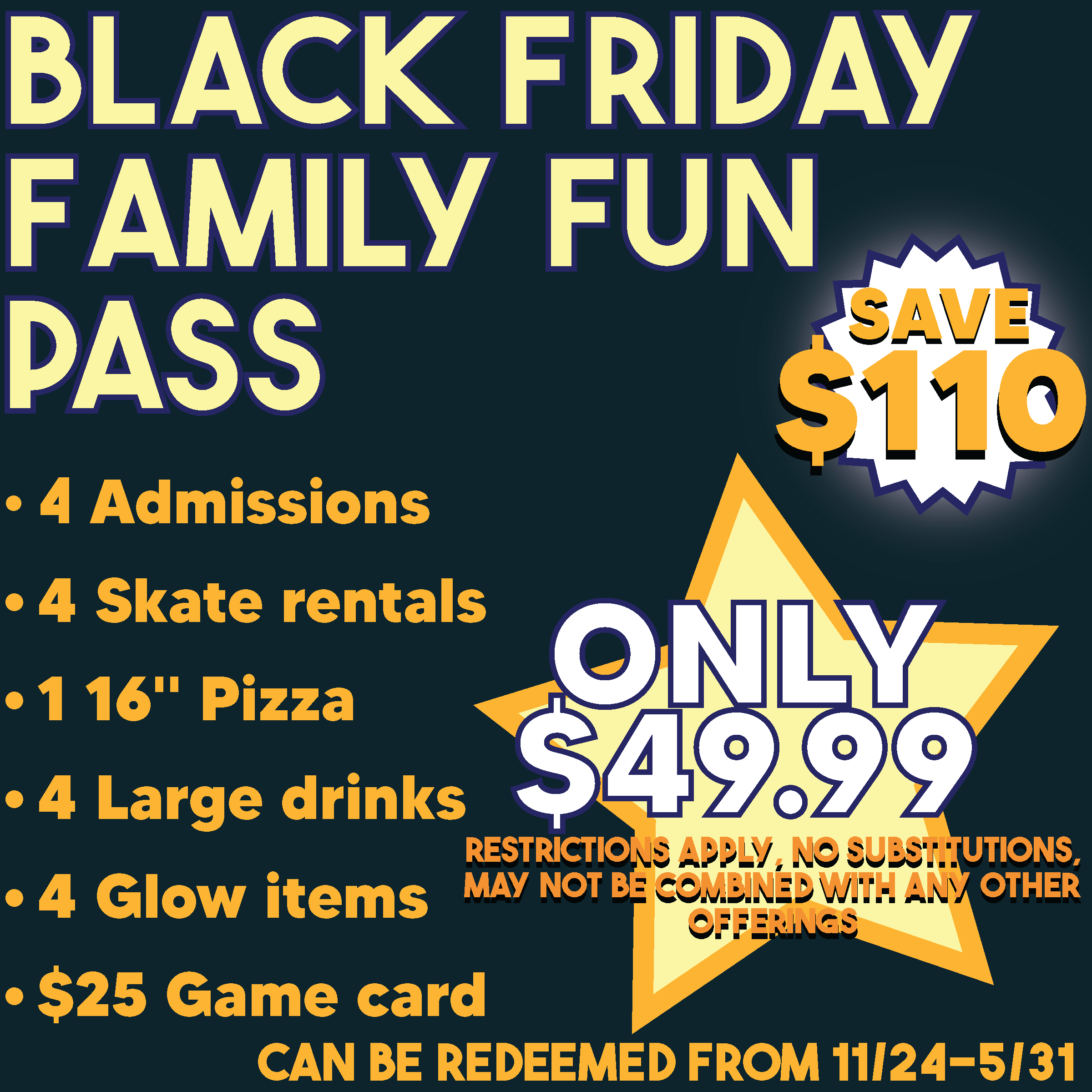 black friday 1x1-2025 A promotional graphic advertising a Black Friday Family Fun Pass for $49.99 that includes 4 admissions, 4 skate rentals, a large pizza, 4 large drinks, 4 light-up glow toys, and a $25 arcade card. Text on the graphic notes that the pass is an online offer available to purchase from Monday, November 24 through Monday, December 1 and can be redeemed through May 31, 2026. Click to learn more.